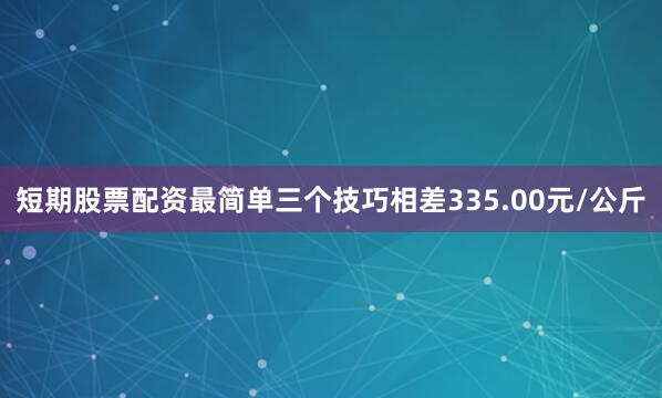 短期股票配资最简单三个技巧相差335.00元/公斤