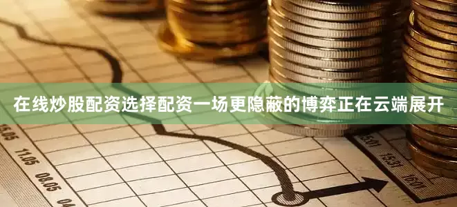 在线炒股配资选择配资一场更隐蔽的博弈正在云端展开