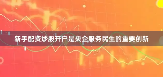 新手配资炒股开户是央企服务民生的重要创新