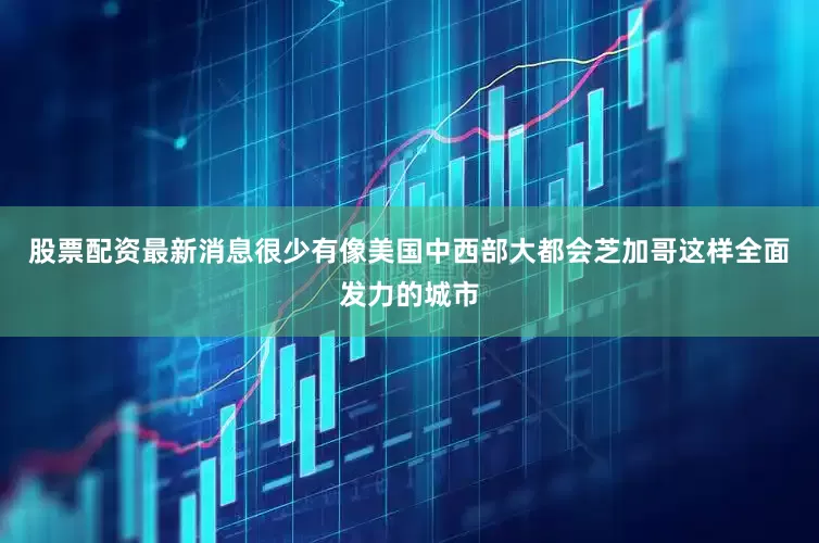 股票配资最新消息很少有像美国中西部大都会芝加哥这样全面发力的城市