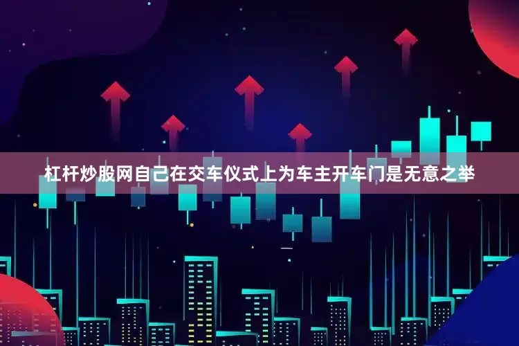 杠杆炒股网自己在交车仪式上为车主开车门是无意之举