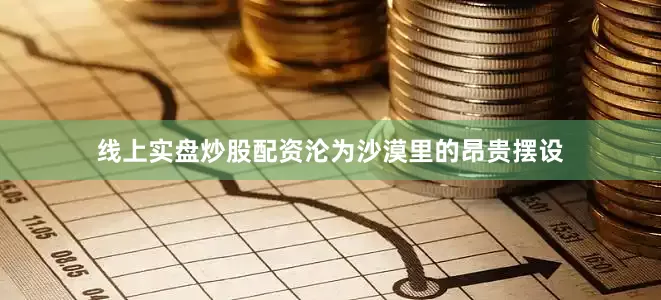 线上实盘炒股配资沦为沙漠里的昂贵摆设