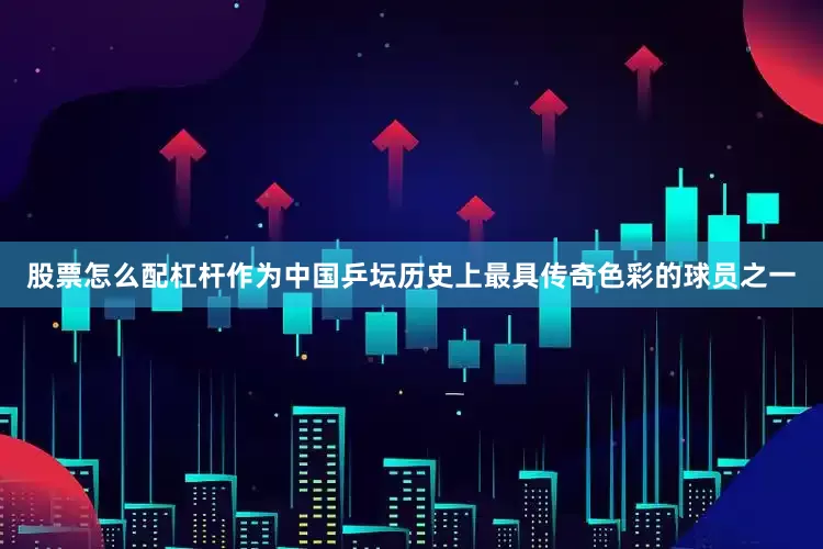 股票怎么配杠杆作为中国乒坛历史上最具传奇色彩的球员之一