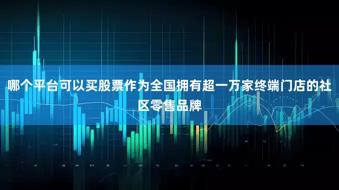 哪个平台可以买股票作为全国拥有超一万家终端门店的社区零售品牌