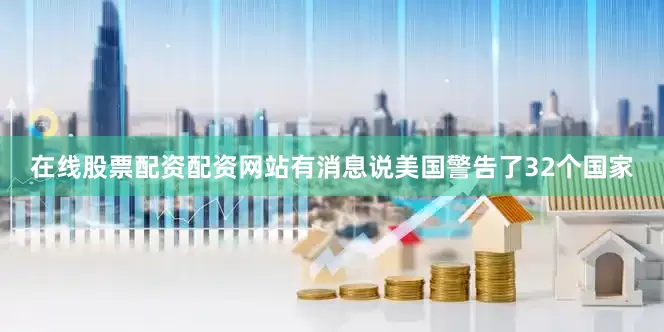 在线股票配资配资网站有消息说美国警告了32个国家