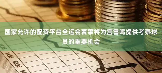 国家允许的配资平台全运会赛事将为宫鲁鸣提供考察球员的重要机会