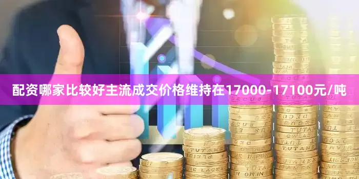 配资哪家比较好主流成交价格维持在17000-17100元/吨