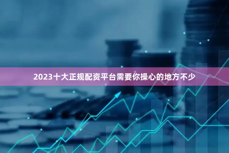 2023十大正规配资平台需要你操心的地方不少