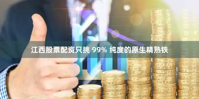 江西股票配资只挑 99% 纯度的原生精熟铁